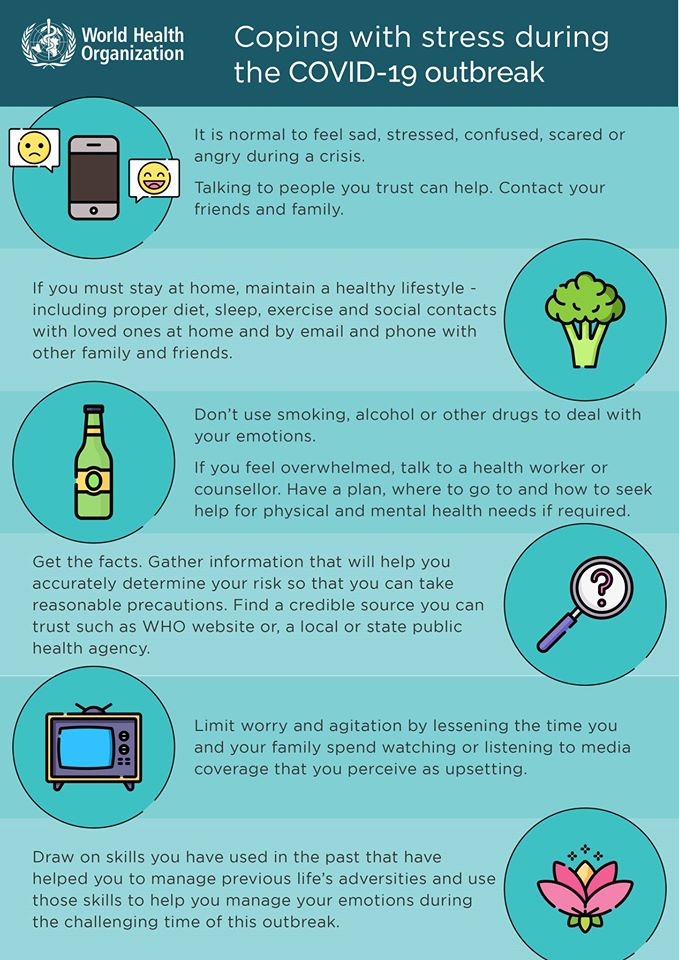 Infographic. Coping with stres during the COVID-19 outbreak. It is normal to feel sad, stressed, confused, scared or angry during a crisis. Talking to people you trust can help. Contact your friends and family. Maintain a healthy lifestyle including proper diet, sleep, and exercise. Don't use smoking, alcohool or other drugs to deal with your emotions. Get the facts, gather information that will help you accurately determin your risk so that you can take reasonable precautions. Limit worry and agitation by lessening the time you and your family spend watching or listening to media coverage. Draw on skills you have used in teh past.