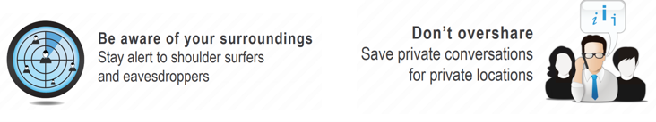 Be award of your surroundings. Stay alert to shoulder surfers and eavesdroppers. Don't overshare. Save private conversations for private locations.